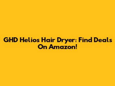 GHD Helios Hair Dryer: Find Deals On Amazon!
