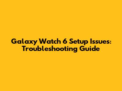 Galaxy Watch 6 Setup Issues: Troubleshooting Guide
