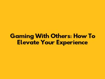 Gaming With Others: How To Elevate Your Experience