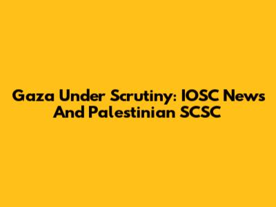 Gaza Under Scrutiny: IOSC News And Palestinian SCSC