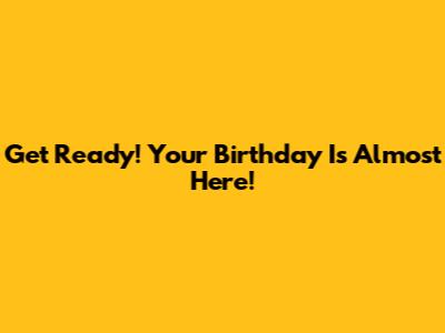 Get Ready! Your Birthday Is Almost Here!