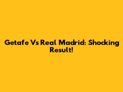 Getafe Vs Real Madrid: Shocking Result!