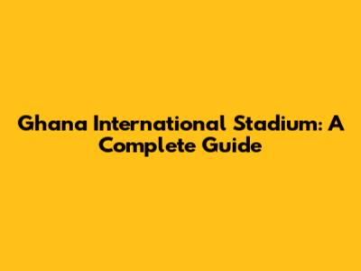 Ghana International Stadium: A Complete Guide
