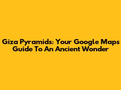 Giza Pyramids: Your Google Maps Guide To An Ancient Wonder