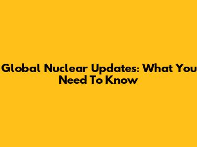 Global Nuclear Updates: What You Need To Know