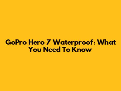 GoPro Hero 7 Waterproof: What You Need To Know