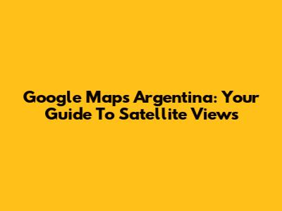 Google Maps Argentina: Your Guide To Satellite Views