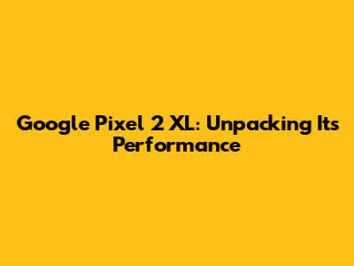 Google Pixel 2 XL: Unpacking Its Performance