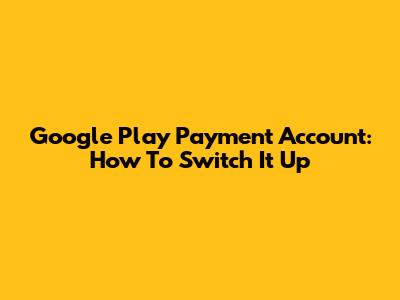 Google Play Payment Account: How To Switch It Up