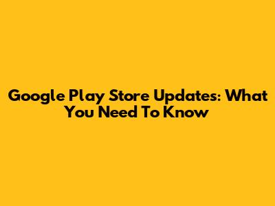 Google Play Store Updates: What You Need To Know