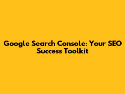 Google Search Console: Your SEO Success Toolkit