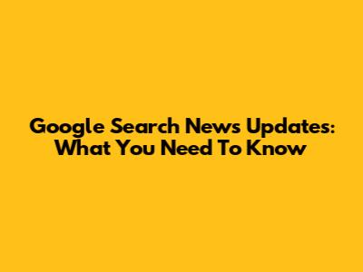Google Search News Updates: What You Need To Know