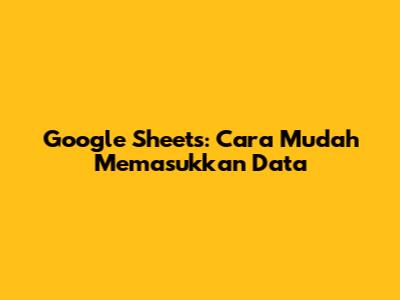 Google Sheets: Cara Mudah Memasukkan Data