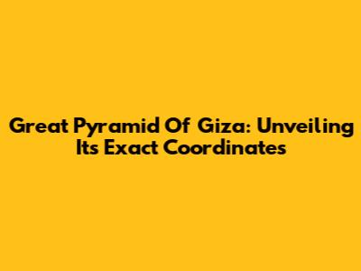 Great Pyramid Of Giza: Unveiling Its Exact Coordinates