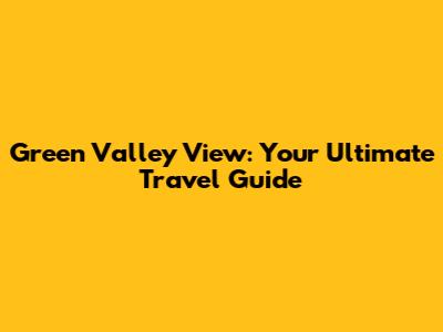Green Valley View: Your Ultimate Travel Guide