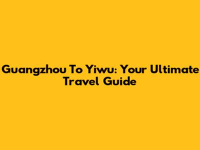 Guangzhou To Yiwu: Your Ultimate Travel Guide