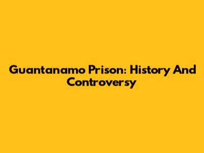 Guantanamo Prison: History And Controversy