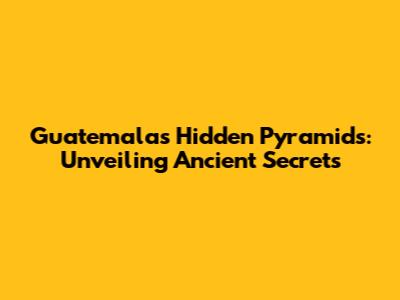 Guatemala's Hidden Pyramids: Unveiling Ancient Secrets