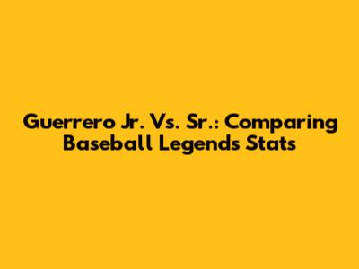 Guerrero Jr. Vs. Sr.: Comparing Baseball Legends' Stats