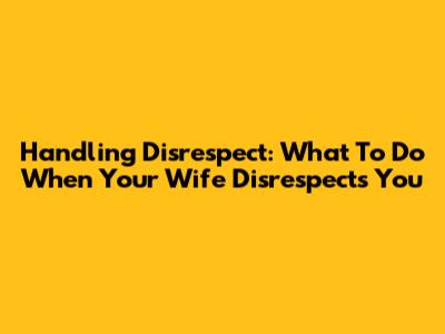 Handling Disrespect: What To Do When Your Wife Disrespects You