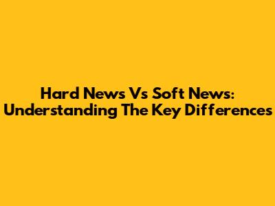 Hard News Vs Soft News: Understanding The Key Differences