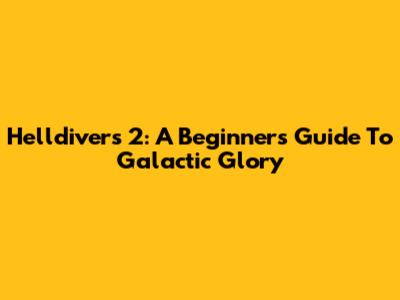 Helldivers 2: A Beginner's Guide To Galactic Glory