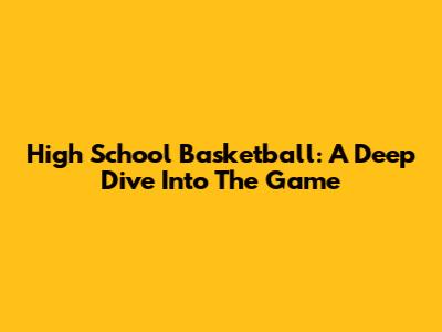 High School Basketball: A Deep Dive Into The Game