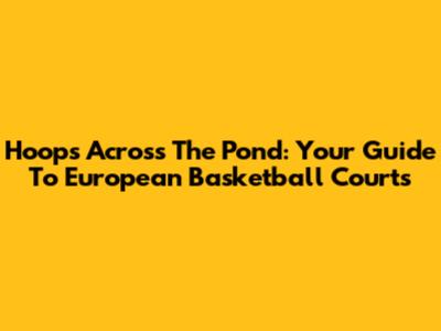 Hoops Across The Pond: Your Guide To European Basketball Courts