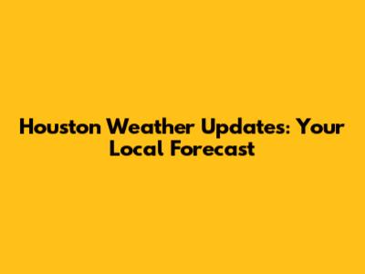 Houston Weather Updates: Your Local Forecast