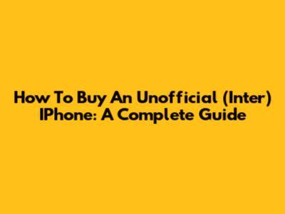 How To Buy An Unofficial (Inter) IPhone: A Complete Guide