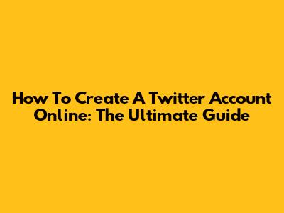 How To Create A Twitter Account Online: The Ultimate Guide