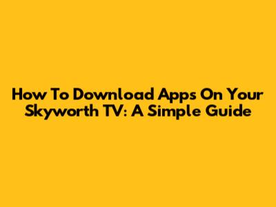 How To Download Apps On Your Skyworth TV: A Simple Guide
