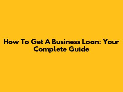 How To Get A Business Loan: Your Complete Guide