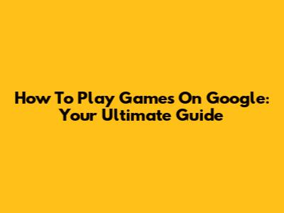 How To Play Games On Google: Your Ultimate Guide