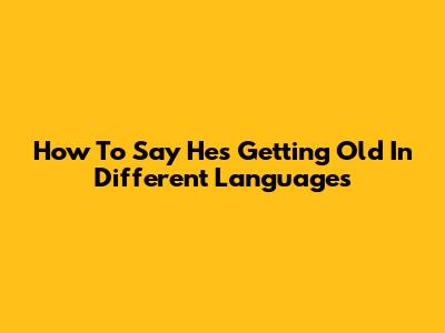 How To Say 'He's Getting Old' In Different Languages