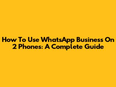 How To Use WhatsApp Business On 2 Phones: A Complete Guide