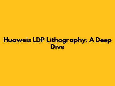 Huawei's LDP Lithography: A Deep Dive