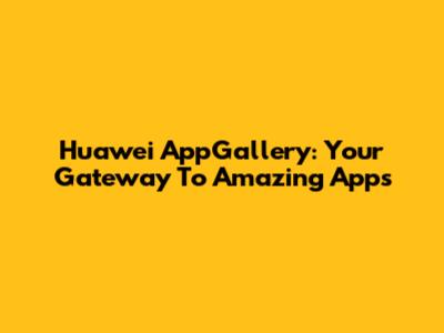 Huawei AppGallery: Your Gateway To Amazing Apps