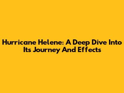 Hurricane Helene: A Deep Dive Into Its Journey And Effects