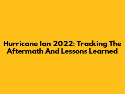 Hurricane Ian 2022: Tracking The Aftermath And Lessons Learned