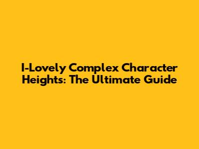 I-Lovely Complex Character Heights: The Ultimate Guide