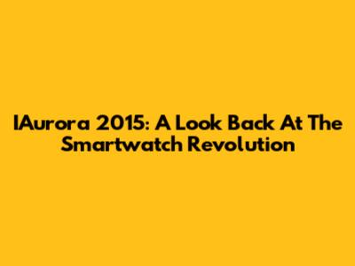 IAurora 2015: A Look Back At The Smartwatch Revolution