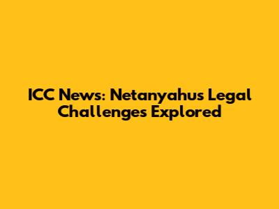 ICC News: Netanyahu's Legal Challenges Explored