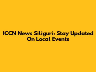 ICCN News Siliguri: Stay Updated On Local Events
