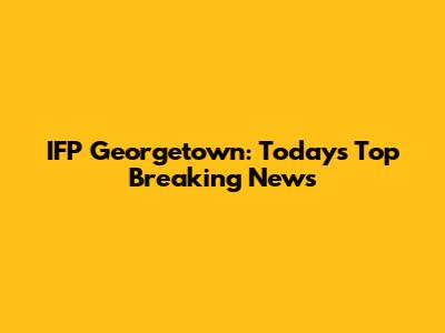 IFP Georgetown: Today's Top Breaking News