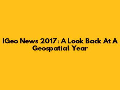 IGeo News 2017: A Look Back At A Geospatial Year