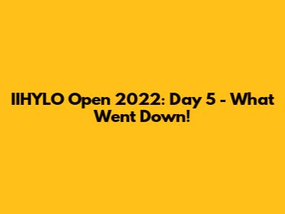 IIHYLO Open 2022: Day 5 - What Went Down!