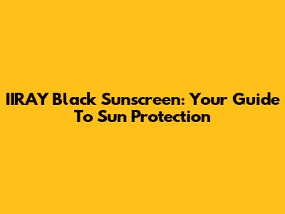 IIRAY Black Sunscreen: Your Guide To Sun Protection