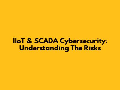 IIoT & SCADA Cybersecurity: Understanding The Risks