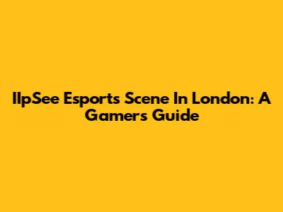 IIpSee Esports Scene In London: A Gamer's Guide